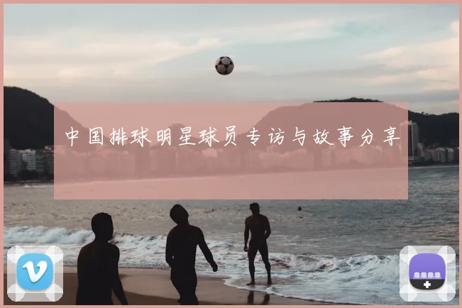 中国排球明星球员专访与故事分享