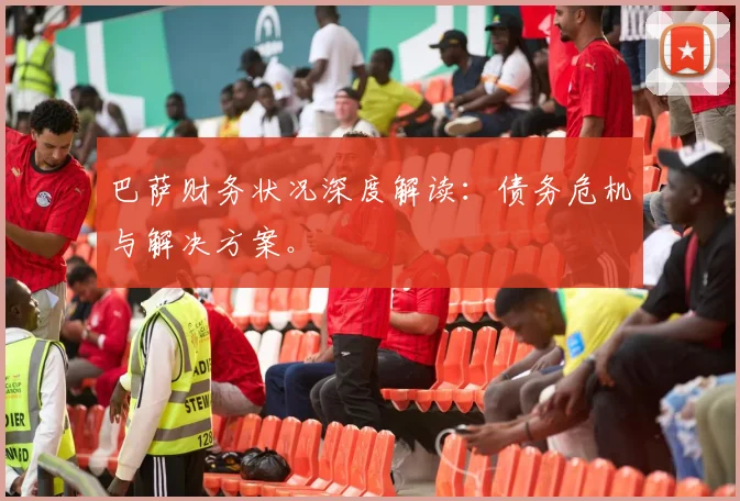 巴萨财务状况深度解读：债务危机与解决方案。