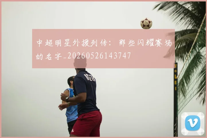 中超明星外援列传:那些闪耀赛场的名字_20260526143747