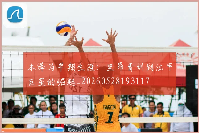 本泽马早期生涯：里昂青训到法甲巨星的崛起_20260528193117