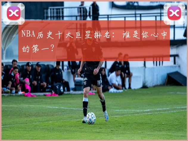 NBA历史十大巨星排名:谁是你心中的第一?