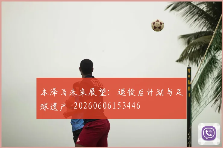 本泽马未来展望:退役后计划与足球遗产_20260606153446