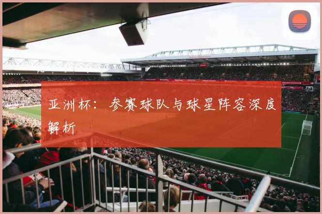 亚洲杯：参赛球队与球星阵容深度解析