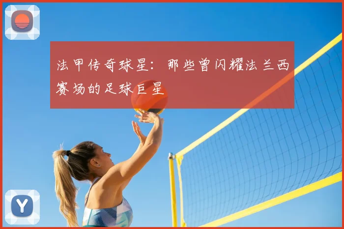 法甲传奇球星：那些曾闪耀法兰西赛场的足球巨星