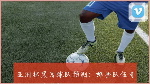 亚洲杯黑马球队预测：哪些队伍可能制造惊喜？