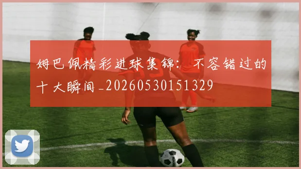 姆巴佩精彩进球集锦：不容错过的十大瞬间_20260530151329