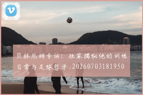 贝林厄姆专访:独家揭秘他的训练日常与足球哲学_20260703181950