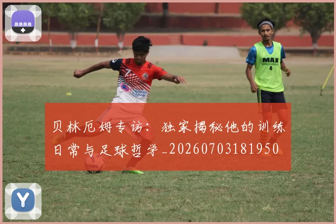 贝林厄姆专访：独家揭秘他的训练日常与足球哲学_20260703181950