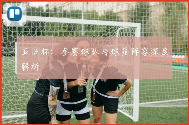 亚洲杯:参赛球队与球星阵容深度解析