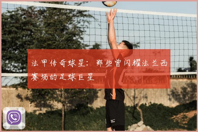 法甲传奇球星:那些曾闪耀法兰西赛场的足球巨星