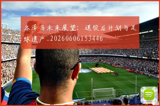 本泽马未来展望：退役后计划与足球遗产_20260606153446