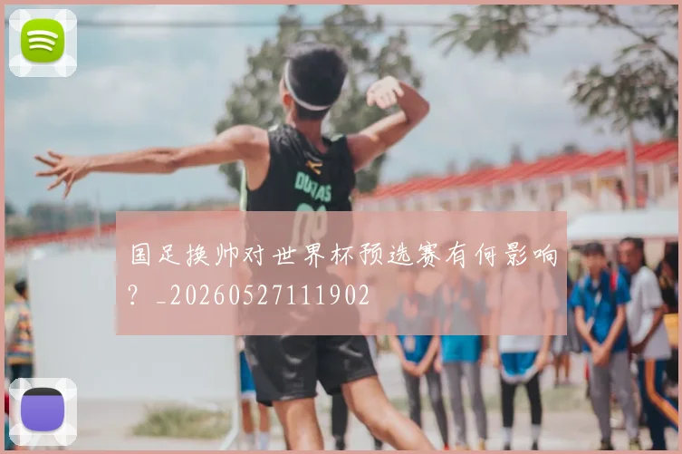 国足换帅对世界杯预选赛有何影响？_20260527111902