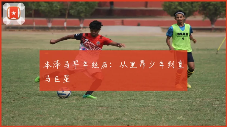本泽马早年经历：从里昂少年到皇马巨星