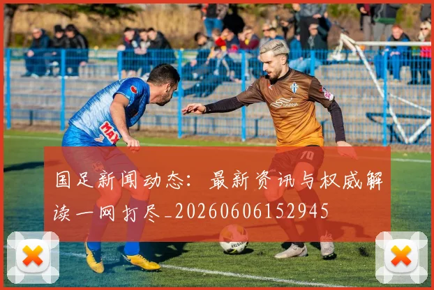国足新闻动态：最新资讯与权威解读一网打尽_20260606152945
