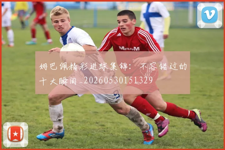 姆巴佩精彩进球集锦：不容错过的十大瞬间_20260530151329