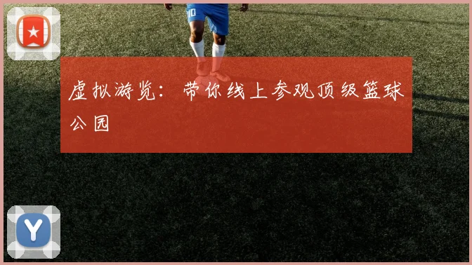 虚拟游览：带你线上参观顶级篮球公园