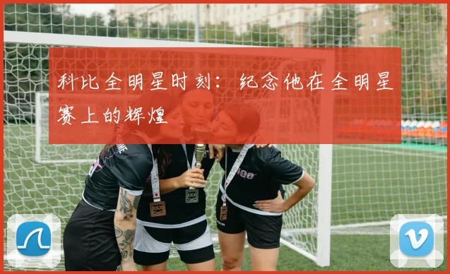 科比全明星时刻:纪念他在全明星赛上的辉煌